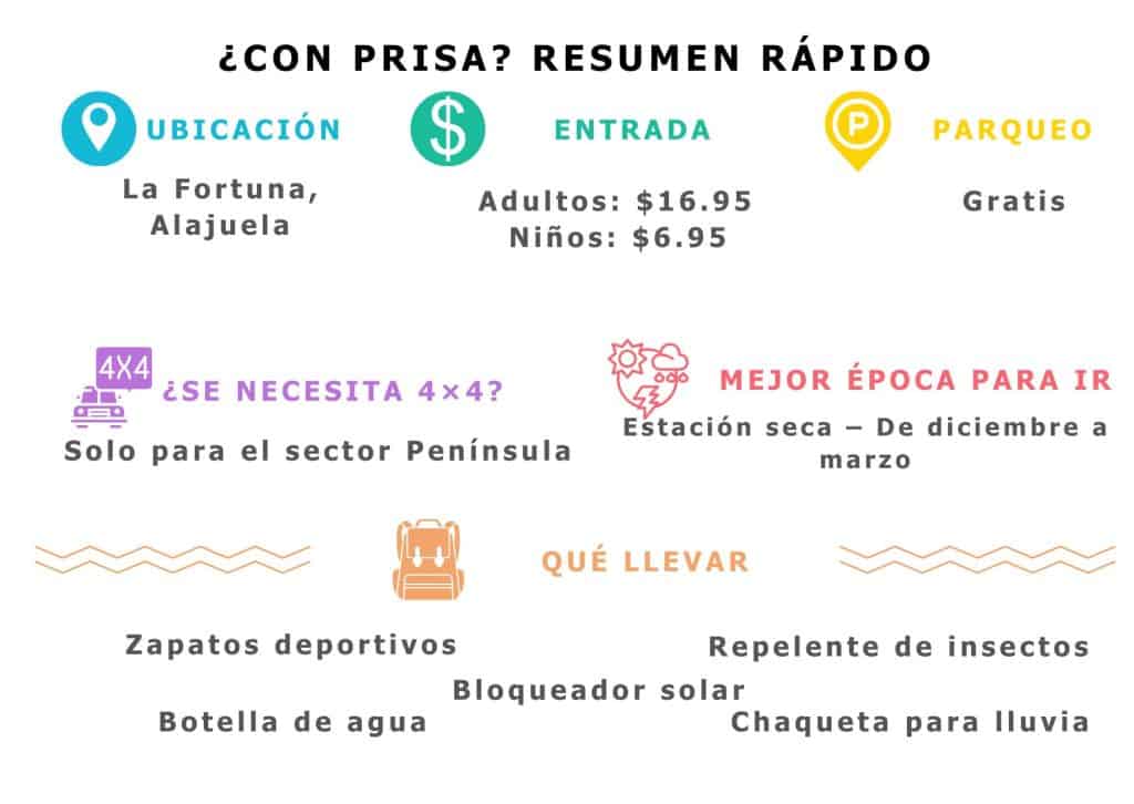 Resumen r&aacute;pido del Volc&aacute;n Arenal: Ubicaci&oacute;n: La Fortuna, Alajuela. Entrada: Adultos: $16.95, Ni&ntilde;os: $6.95. Parqueo: Gratis. 4x4: Solo para el sector Pen&iacute;nsula. Mejor &eacute;poca: Estaci&oacute;n seca (diciembre a marzo). Qu&eacute; llevar: tenis, botella de agua, bloqueador, repelente, capa.